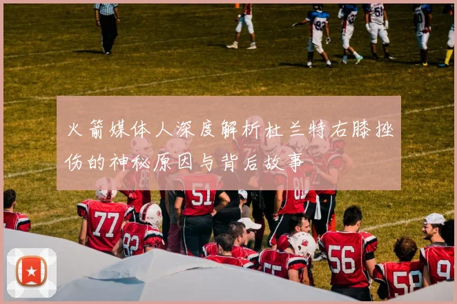 火箭媒体人深度解析杜兰特右膝挫伤的神秘原因与背后故事