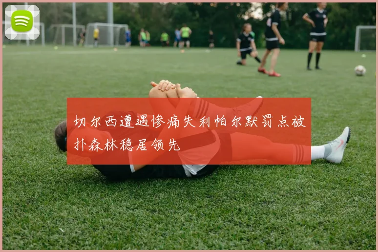 切尔西遭遇惨痛失利帕尔默罚点被扑森林稳居领先