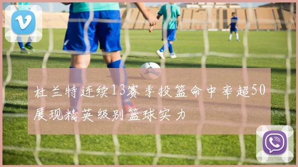 杜兰特连续13赛季投篮命中率超50展现精英级别篮球实力