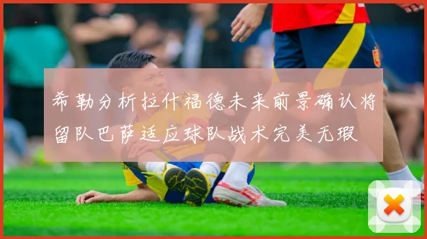 希勒分析拉什福德未来前景确认将留队巴萨适应球队战术完美无瑕