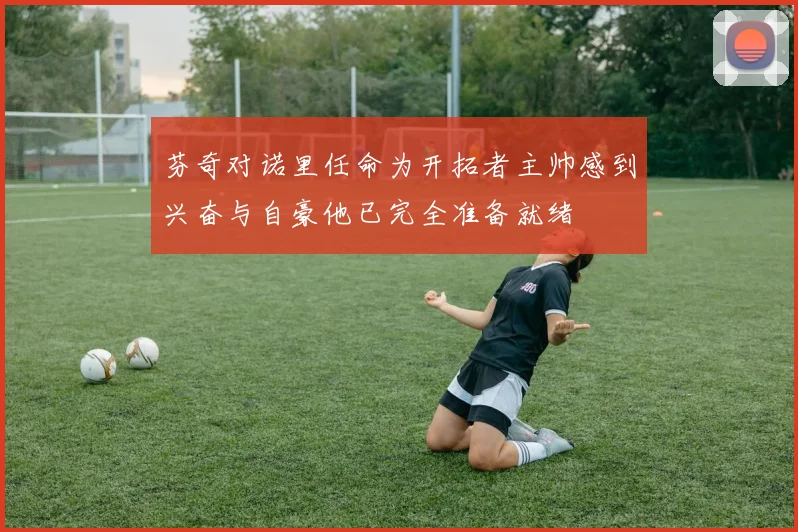 芬奇对诺里任命为开拓者主帅感到兴奋与自豪他已完全准备就绪