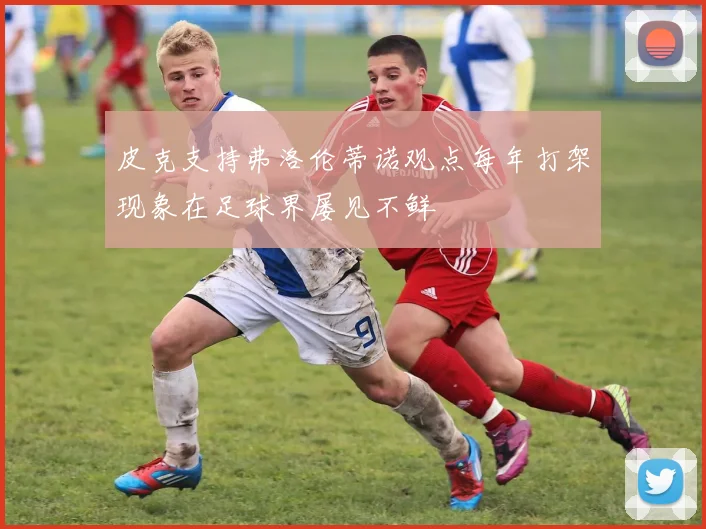 皮克支持弗洛伦蒂诺观点每年打架现象在足球界屡见不鲜