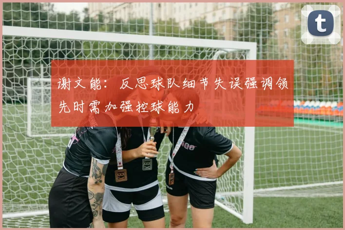 谢文能：反思球队细节失误强调领先时需加强控球能力
