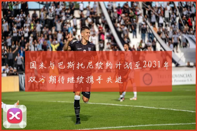 国米与巴斯托尼续约计划至2031年双方期待继续携手共进