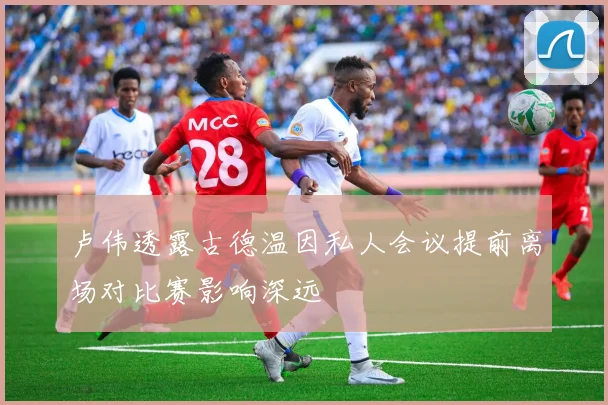 卢伟透露古德温因私人会议提前离场对比赛影响深远