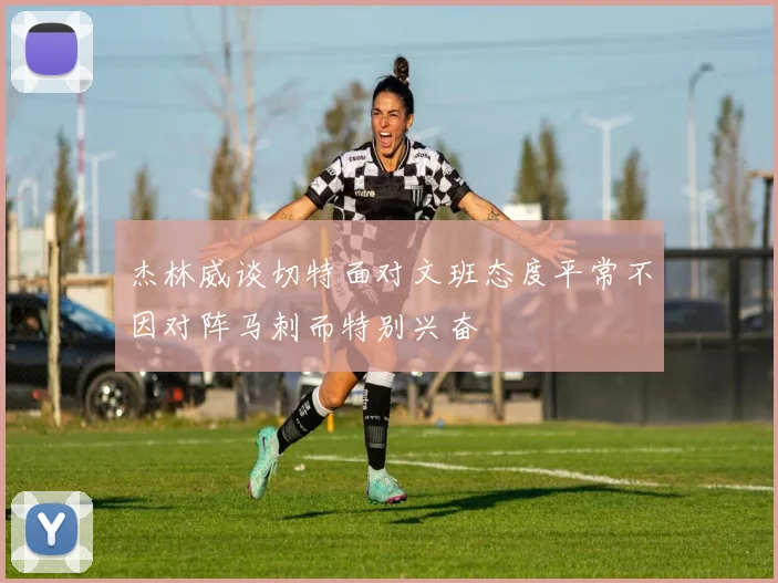 杰林威谈切特面对文班态度平常不因对阵马刺而特别兴奋