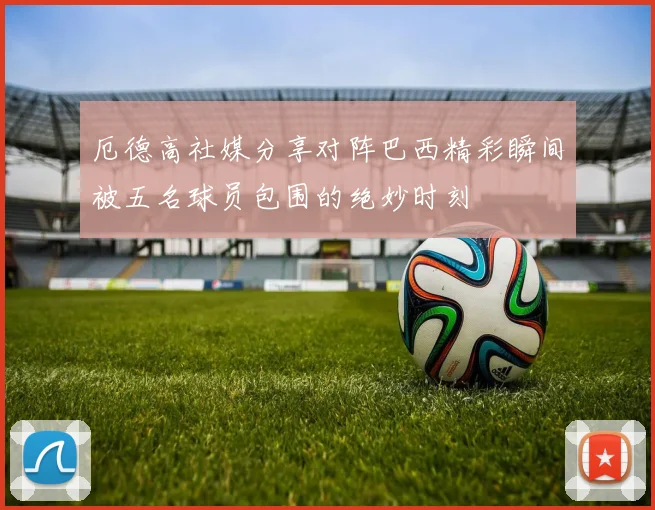 厄德高社媒分享对阵巴西精彩瞬间被五名球员包围的绝妙时刻