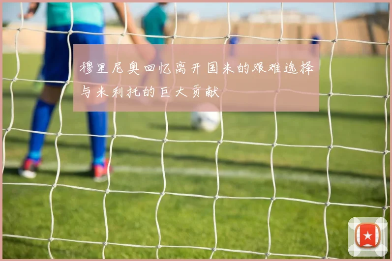 穆里尼奥回忆离开国米的艰难选择与米利托的巨大贡献
