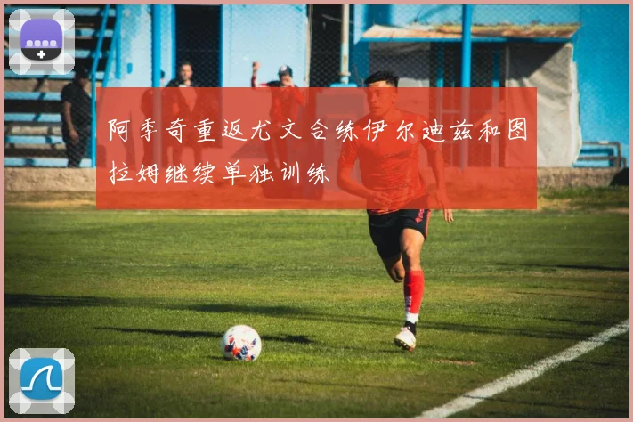阿季奇重返尤文合练伊尔迪兹和图拉姆继续单独训练