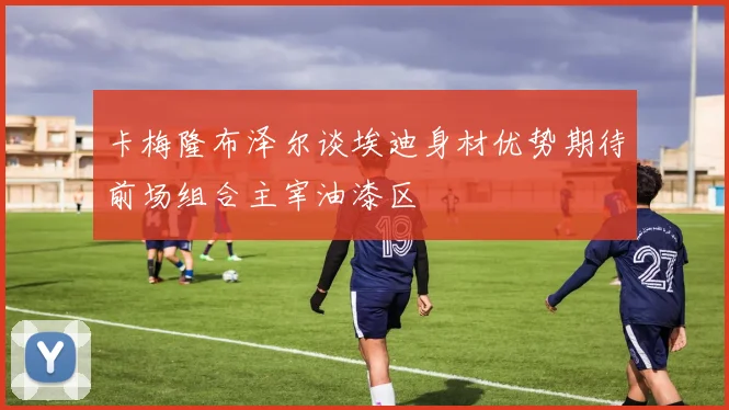 卡梅隆布泽尔谈埃迪身材优势期待前场组合主宰油漆区
