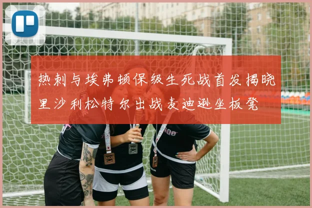 热刺与埃弗顿保级生死战首发揭晓里沙利松特尔出战麦迪逊坐板凳