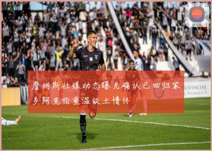 詹姆斯社媒动态曝光确认已回归家乡阿克伦重温故土情怀