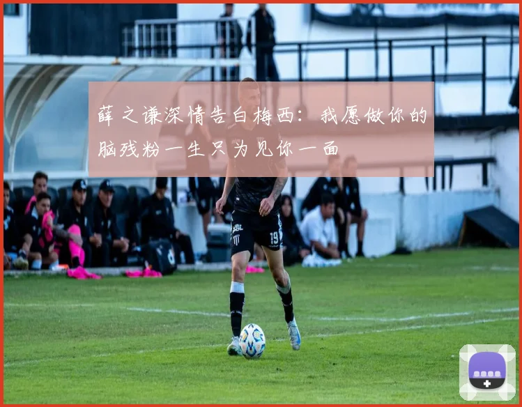薛之谦深情告白梅西：我愿做你的脑残粉一生只为见你一面
