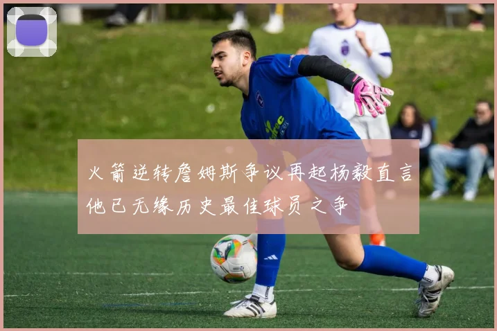 火箭逆转詹姆斯争议再起杨毅直言他已无缘历史最佳球员之争