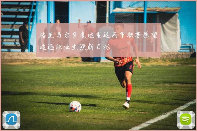 格里马尔多表达重返西甲联赛愿望追逐职业生涯新目标